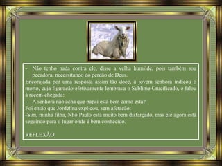 - Não tenho nada contra ele, disse a velha humilde, pois também sou
pecadora, necessitando do perdão de Deus.
Encorajada por uma resposta assim tão doce, a jovem senhora indicou o
morto, cuja figuração efetivamente lembrava o Sublime Crucificado, e falou
à recém-chegada:
- A senhora não acha que papai está bem como está?
Foi então que Jordelina explicou, sem afetação:
-Sim, minha filha, Nhô Paulo está muito bem disfarçado, mas ele agora está
seguindo para o lugar onde é bem conhecido.
REFLEXÃO:
 