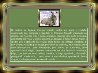O Espírito do homem tem por missão evoluir em amor e verdade,
assegurando paz, harmonia e equilíbrio no Universo. Quando encarnado, no
entanto, nas relações com o mundo material, encontra uma porta larga que,
geralmente atravessa, e que se constitui de prazeres e de paixões; de vícios e
apegos que o aprisiona nas esferas mais baixas da vibração espiritual. É
movido pela vaidade, pela inveja, pelo amor ao dinheiro, pelo orgulho, pelo
sexo irresponsável, pela prepotência, pela ilusão da autoridade, pelo
egoísmo e pela traição. Quando contrariado em seus interesses imediatos,
julga, com base em seus valores ilusórios, e reage agredindo, ofendendo,
perseguindo e cobrando, o que chama de seus direitos, quando não busca
vingança pelos prejuízos que considera reais.
 