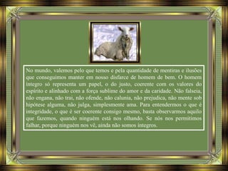 No mundo, valemos pelo que temos e pela quantidade de mentiras e ilusões
que conseguimos manter em nosso disfarce de homem de bem. O homem
íntegro só representa um papel, o do justo, coerente com os valores do
espírito e alinhado com a força sublime do amor e da caridade. Não falseia,
não engana, não trai, não ofende, não calunia, não prejudica, não mente sob
hipótese alguma, não julga, simplesmente ama. Para entendermos o que é
integridade, o que é ser coerente consigo mesmo, basta observarmos aquilo
que fazemos, quando ninguém está nos olhando. Se nós nos permitimos
falhar, porque ninguém nos vê, ainda não somos íntegros.
 
