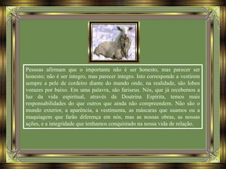Pessoas afirmam que o importante não é ser honesto, mas parecer ser
honesto; não é ser íntegro, mas parecer íntegro. Isto corresponde a vestirem
sempre a pele de cordeiro diante do mundo onde, na realidade, são lobos
vorazes por baixo. Em uma palavra, são fariseus. Nós, que já recebemos a
luz da vida espiritual, através da Doutrina Espírita, temos mais
responsabilidades do que outros que ainda não compreendem. Não são o
mundo exterior, a aparência, a vestimenta, as máscaras que usamos ou a
maquiagem que farão diferença em nós, mas as nossas obras, as nossas
ações, e a integridade que tenhamos conquistado na nossa vida de relação.
 