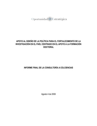 APOYO AL DISEÑO DE LA POLÍTICA PARA EL FORTALECIMIENTO DE LA
INVESTIGACIÓN EN EL PAÍS, CENTRADO EN EL APOYO A LA FORMACIÓN
DOCTORAL

INFORME FINAL DE LA CONSULTORÍA A COLCIENCIAS

Agosto 4 de 2008

 