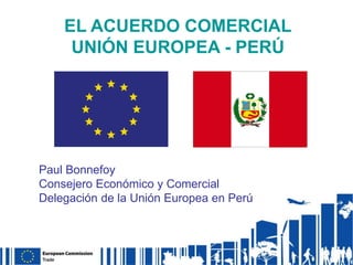 EL ACUERDO COMERCIAL
UNIÓN EUROPEA - PERÚ

Paul Bonnefoy
Consejero Económico y Comercial
Delegación de la Unión Europea en Perú

 