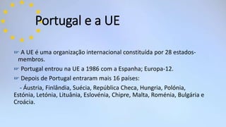 Portugal e a UE
☞ A UE é uma organização internacional constituída por 28 estados-
membros.
☞ Portugal entrou na UE a 1986 com a Espanha; Europa-12.
☞ Depois de Portugal entraram mais 16 países:
- Áustria, Finlândia, Suécia, República Checa, Hungria, Polónia,
Estónia, Letónia, Lituânia, Eslovénia, Chipre, Malta, Roménia, Bulgária e
Croácia.
 