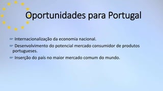 ☞ Internacionalização da economia nacional.
☞ Desenvolvimento do potencial mercado consumidor de produtos
portugueses.
☞ Inserção do país no maior mercado comum do mundo.
Oportunidades para Portugal
 