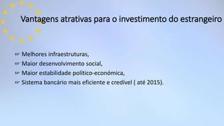 Vantagens atrativas para o investimento do estrangeiro
☞ Melhores infraestruturas,
☞ Maior desenvolvimento social,
☞ Maior estabilidade político-económica,
☞ Sistema bancário mais eficiente e credível ( até 2015).
 