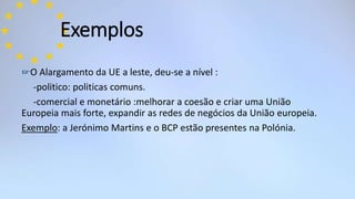 ☞O Alargamento da UE a leste, deu-se a nível :
-politico: politicas comuns.
-comercial e monetário :melhorar a coesão e criar uma União
Europeia mais forte, expandir as redes de negócios da União europeia.
Exemplo: a Jerónimo Martins e o BCP estão presentes na Polónia.
Exemplos
 