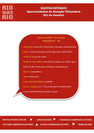 RIOVOLUNTÁRIO
                       Oportunidades de Atuação Voluntária
                                 Rio de Janeiro




                                Oportunidade Voluntária
                                    Copacabana - RJ

                 Atividade: Aulas de Teatro para crianças e adolescentes.

                 Dias: 1 vez por semana, entre segunda e sexta-feira.

                 Horário: Turno da tarde.

                 Perﬁl do voluntário: voluntário professor de Teatro que

                 goste de dar aulas para crianças e adolescentes.

                 Bairro: Copacabana.

                 Tipo: Presencial.

                 Início das atividades: imediato.

                 Envie o código (14 + título da oportunidade) para

                 c.voluntariado@riovoluntario.org.br




RIOVOLUNTARIO.ORG.BR           @RIOVONTARIO            FACEBOOK.COM/RIOVOLUNTÁRIO

YOUTUBE.COM/RIOVOLUNTÁRIO            FLICKR.COM/RIOVOLUNTÁRIO               RIOBLOG.ORG
 