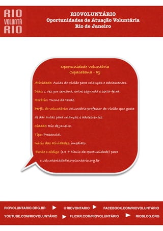 RIOVOLUNTÁRIO
                       Oportunidades de Atuação Voluntária
                                 Rio de Janeiro




                              Oportunidade Voluntária
                                  Copacabana - RJ

              Atividade: Aulas de Violão para crianças e adolescentes.

              Dias: 1 vez por semana, entre segunda e sexta-feira.

              Horário: Turno da tarde.

              Perﬁl do voluntário: voluntário professor de Violão que goste

              de dar aulas para crianças e adolescentes.

              Cidade: Rio de Janeiro.

              Tipo: Presencial.

              Início das atividades: imediato.

               Envie o código (14 + título da oportunidade) para

                 c.voluntariado@riovoluntario.org.br




RIOVOLUNTARIO.ORG.BR              @RIOVONTARIO          FACEBOOK.COM/RIOVOLUNTÁRIO

YOUTUBE.COM/RIOVOLUNTÁRIO           FLICKR.COM/RIOVOLUNTÁRIO                  RIOBLOG.ORG
 