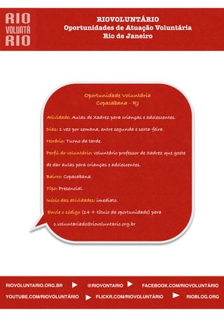 RIOVOLUNTÁRIO
                       Oportunidades de Atuação Voluntária
                                 Rio de Janeiro




                                 Oportunidade Voluntária
                                     Copacabana - RJ

             Atividade: Aulas de Xadrez para crianças e adolescentes.

             Dias: 1 vez por semana, entre segunda e sexta-feira.

             Horário: Turno da tarde.

             Perﬁl do voluntário: voluntário professor de Xadrez que goste

             de dar aulas para crianças e adolescentes.

             Bairro: Copacabana.

             Tipo: Presencial.

             Início das atividades: imediato.

             Envie o código (14 + título da oportunidade) para

                c.voluntariado@riovoluntario.org.br




RIOVOLUNTARIO.ORG.BR              @RIOVONTARIO            FACEBOOK.COM/RIOVOLUNTÁRIO

YOUTUBE.COM/RIOVOLUNTÁRIO            FLICKR.COM/RIOVOLUNTÁRIO                RIOBLOG.ORG
 
