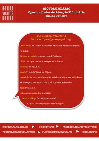 RIOVOLUNTÁRIO
                       Oportunidades de Atuação Voluntária
                                 Rio de Janeiro




                              Oportunidade Voluntária
                          Barra da Tijuca/ Jacarepaguá - RJ

              Atividade: Atuar em atividades de lazer e desporto adaptado

              na praia.

              Público atendido: pessoas com deﬁciência.

              Dias: 1 vez por semana, sempre aos sábados.

              Horário: 9h às 14 h.

              Local: Praia da Barra da Tijuca

              Descrição da oportunidade: voluntário vai atuar em atividades

              de recreação, banho assistido, vôlei, peteca e frescobol.

              Tipo: Presencial.

              Início das atividades: imediato.

               Envie o código (233) para o e-mail

                       c.voluntariado@riovoluntario.org.br




RIOVOLUNTARIO.ORG.BR              @RIOVONTARIO             FACEBOOK.COM/RIOVOLUNTÁRIO

YOUTUBE.COM/RIOVOLUNTÁRIO            FLICKR.COM/RIOVOLUNTÁRIO               RIOBLOG.ORG
 