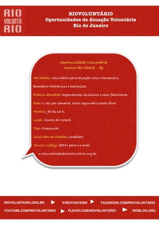 RIOVOLUNTÁRIO
                       Oportunidades de Atuação Voluntária
                                 Rio de Janeiro




                                 Oportunidade Voluntária
                                  Centro de Niterói - RJ

             Atividade: Voluntário para atuação como Marceneiro,

             Bombeiro Hidráulico e eletricista.

             Público atendido: Dependentes Químicos e seus familiares.

             Dias: 1 vez por semana, entre segunda e sexta-feira.

             Horário: 9h às 13 h.

             Local: Centro de Niterói

             Tipo: Presencial.

             Início das atividades: imediato.

              Envie o código (854) para o e-mail

                c.voluntariado@riovoluntario.org.br




RIOVOLUNTARIO.ORG.BR              @RIOVONTARIO         FACEBOOK.COM/RIOVOLUNTÁRIO

YOUTUBE.COM/RIOVOLUNTÁRIO            FLICKR.COM/RIOVOLUNTÁRIO            RIOBLOG.ORG
 