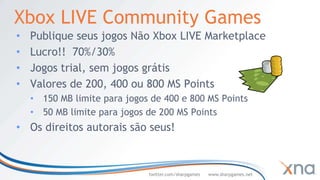 Xbox LIVE Community Games
•   Publique seus jogos Não Xbox LIVE Marketplace
•   Lucro!! 70%/30%
•   Jogos trial, sem jogos grátis
•   Valores de 200, 400 ou 800 MS Points
    • 150 MB limite para jogos de 400 e 800 MS Points
    • 50 MB limite para jogos de 200 MS Points
• Os direitos autorais são seus!



                              twitter.com/sharpgames   www.sharpgames.net
 