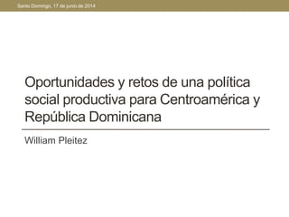 Santo Domingo, 17 de junio de 2014 
Oportunidades y retos de una política 
social productiva para Centroamérica y 
República Dominicana 
William Pleitez 
 