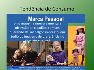 Tendência de Consumo Uma indústria inteira alimenta a obsessão de cidadãos comuns querendo deixar “algo” impresso, em áudio ou imagem, de preferência no domínio público! Marca Pessoal My Twin :  bonecas personalizadas para crianças de 3-12 anos - opção de 15 formatos de rostos, 4 tonalidades de pele, 8 cores de olhos e cabelos e 11 texturas e comprimentos de cabelos – podem ter até as mesmas marcas de nascença. A partir de US$ 119. 
