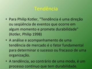 Tendência Para Philip Kotler, "Tendência é uma direção ou seqüência de eventos que ocorre em algum momento e promete durabilidade" (Kotler, Philip 1998) A análise e acompanhamento de uma  tendência de mercado é o fator fundamental para determinar o sucesso ou fracasso de uma organização.  A tendência, ao contrário de uma moda, é um processo contínuo que tem durabilidade. 