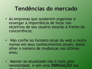 Tendências do mercado As empresas que souberem organizar e enxergar a importância de focar nos objetivos de seu usuário estarão à frente da concorrência;  Não confie no formato atual da web e muito menos em seus conhecimentos atuais, basta olhar o número de mudanças nos últimos anos;  Manter-se atualizado não é mais uma necessidade, e sim uma  OBRIGAÇÃO  nos dias de hoje; 