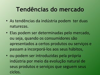 Tendências do mercado As tendências da indústria podem  ter duas naturezas.  Elas podem ser determinadas pelo mercado, ou seja, quando os consumidores são apresentados a certos produtos ou serviços e passam a incorporá-los aos seus hábitos,  ou podem ser introduzidas pela própria indústria por meio da evolução natural de seus produtos e serviços que seguem seus ciclos. 