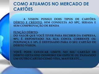 COMO ATUAMOS NO MERCADO DE CARTÕES  	A VISION POSSUI DOIS TIPOS DE CARTÕES: DÉBITO E CRÉDITO, SEM CONSULTA AO SPC, SERASA E SEM COMPROVAÇÃO DE RENDAFUNÇÃO DÉBITO:DO VALOR QUE VOCÊ TIVER PARA RECEBER DA EMPRESA, 90% É DEPOSITADO NA SUA CONTA CORRENTE OU POUPANÇA E 10% É DESTINADO PARA O SEU CARTÃO DE DÉBITO VISION.VOCÊ PODE COLOCAR LIMITE NO SEU CARTÃO DE DÉBITO EJETANDO DINHEIRO EM ESPÉCIE OU PASSANDO UM OUTRO CARTÃO COMO VISA, MASTER ETC...