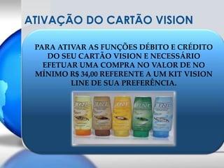 ATIVAÇÃO DO CARTÃO VISIONPARA ATIVAR AS FUNÇÕES DÉBITO E CRÉDITO DO SEU CARTÃO VISION E NECESSÁRIO EFETUAR UMA COMPRA NO VALOR DE NO MÍNIMO R$ 34,00 REFERENTE A UM KIT VISION LINE DE SUA PREFERÊNCIA.