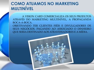 COMO ATUAMOS NO MARKETING MULTINÍVELA VISION CARD COMERCIALIZA OS SEUS PRODUTOS ATRAVÉS DO MARKETING MULTINÍVEL, A PROPAGANDA BOCA-A-BOCA.OBJETIVANDO TER CLIENTES FIÉIS E DIVULGADORES DE SEUS NEGÓCIOS. PAGANDO AO ASSOCIADO O DINHEIRO QUE SERIA DESTINADO AOS ATRAVESSADORES E A MÍDIA.