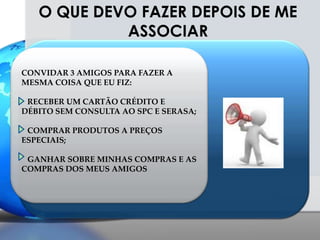 CONVIDAR 3 AMIGOS PARA FAZER A MESMA COISA QUE EU FIZ:   RECEBER UM CARTÃO CRÉDITO E DÉBITO SEM CONSULTA AO SPC E SERASA;   COMPRAR PRODUTOS A PREÇOS ESPECIAIS;   GANHAR SOBRE MINHAS COMPRAS E AS COMPRAS DOS MEUS AMIGOSO QUE DEVO FAZER DEPOIS DE ME ASSOCIAR