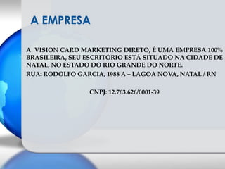 A EMPRESAA  VISION CARD MARKETING DIRETO, É UMA EMPRESA 100% BRASILEIRA, SEU ESCRITÓRIO ESTÁ SITUADO NA CIDADE DE NATAL, NO ESTADO DO RIO GRANDE DO NORTE.RUA: RODOLFO GARCIA, 1988 A – LAGOA NOVA, NATAL / RNCNPJ: 12.763.626/0001-39 