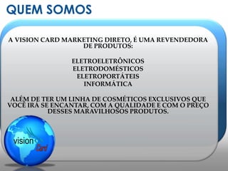 QUEM SOMOSA VISION CARD MARKETING DIRETO, É UMA REVENDEDORA DE PRODUTOS:ELETROELETRÔNICOS ELETRODOMÉSTICOSELETROPORTÁTEISINFORMÁTICAALÉM DE TER UM LINHA DE COSMÉTICOS EXCLUSIVOS QUE VOCÊ IRÁ SE ENCANTAR, COM A QUALIDADE E COM O PREÇO DESSES MARAVILHOSOS PRODUTOS.