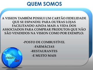 QUEM SOMOSA VISION TAMBÉM POSSUI UM CARTÃO FIDELIDADE QUE SE ESPANDIU PARA OUTRAS LOJAS FACILITANDO AINDA MAIS A VIDA DOS ASSOCIADOS PARA COMPRAR PRODUTOS QUE NÃO SÃO VENDIDOS NA VISION COMO POR EXEMPLO:-POSTO DE COMBUSTÍVEL-FARMÁCIAS-RESTAURANTES-E MUITO MAIS