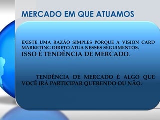 MERCADO EM QUE ATUAMOSEXISTE UMA RAZÃO SIMPLES PORQUE A VISION CARD MARKETING DIRETO ATUA NESSES SEGUIMENTOS.ISSO É TENDÊNCIA DE MERCADO.TENDÊNCIA DE MERCADO É ALGO QUE VOCÊ IRÁ PARTICIPAR QUERENDO OU NÃO.