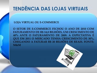 TENDÊNCIA DAS LOJAS VIRTUAIS LOJA VIRTUAL OU E-COMMERCEO SETOR DE E-COMMERCE FECHOU O ANO DE 2010 COM FATURAMENTO DE R$ 14,8 BILHÕES, UM CRESCIMENTO DE 40% ANTE O FATURAMENTO DE 2009. A EXPECTATIVA É QUE EM 2011 O MERCADO TENHA CRESCIMENTO DE 30%, CHEGANDO A FATURAR R$ 20 BILHÕES DE REAIS. FONTE: M&M