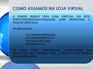 COMO ATUAMOS NA LOJA VIRTUALA VISION POSSUI UMA LOJA VIRTUAL, NO SITE: WWW.VISIONDIAMANTES.COM, COM PRODUTOS A PREÇOS ESPECIAIS.OS PRODUTOS : ELETROELETRÔNICOSELETRODOMÉSTICOSELETROPORTÁTEISINFORMÁTICAOU SEJA, VOCÊ CONTINUARÁ COMPRANDO OS PRODUTOS QUE PRECISA, MAS, A PREÇOS MAIS BAIXO QUE O MERCADO.
