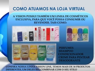 COMO ATUAMOS NA LOJA VIRTUALA VISION POSSUI TAMBÉM UM LINHA DE COSMÉTICOS EXCLUSIVA, PARA QUE VOCÊ POSSA CONSUMIR OU REVENDER. TAIS COMO:                                                PERFUMES                                              SHAMPOO                                                               CONDICIONADOR                                                                        CREME PARA PENTEAR                                                          DESODORANTECONFIRA NOSSA LINHA VISION LINE, TEMOS MAIS DE 30 PRODUTOS DIFERENTES, UM DELES IRÁ COMBINAR COM O SEU STILO