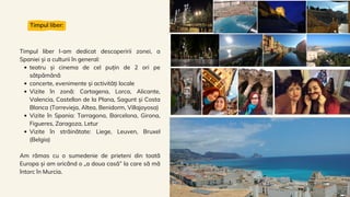 teatru și cinema de cel puțin de 2 ori pe
sătpămănă
concerte, evenimente și activități locale
Vizite în zonă: Cartagena, Lorca, Alicante,
Valencia, Castellon de la Plana, Sagunt și Costa
Blanca (Torrevieja, Altea, Benidorm, Villajoyosa)
Vizite în Spania: Tarragona, Barcelona, Girona,
Figueres, Zaragoza, Letur
Vizite în străinătate: Liege, Leuven, Bruxel
(Belgia)
Timpul liber l-am dedicat descoperirii zonei, a
Spaniei și a culturii în general:
Am rămas cu o sumedenie de prieteni din toată
Europa și am oricând o „a doua casă” la care să mă
întorc în Murcia.
Timpul liber:
 