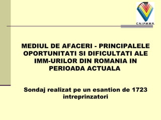 MEDIUL DE AFACERI - PRINCIPALELE OPORTUNITATI SI DIFICULTATI ALE IMM-URILOR DIN ROMANIA IN PERIOADA ACTUALA   Sondaj realizat pe un esantion de 1723 intreprinzatori 