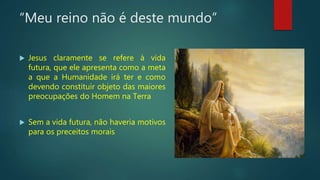 “Meu reino não é deste mundo”
 Jesus claramente se refere à vida
futura, que ele apresenta como a meta
a que a Humanidade irá ter e como
devendo constituir objeto das maiores
preocupações do Homem na Terra
 Sem a vida futura, não haveria motivos
para os preceitos morais
 