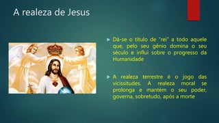 A realeza de Jesus
 Dá-se o título de “rei” a todo aquele
que, pelo seu gênio domina o seu
século e influi sobre o progresso da
Humanidade
 A realeza terrestre é o jogo das
vicissitudes. A realeza moral se
prolonga e mantém o seu poder,
governa, sobretudo, após a morte
 