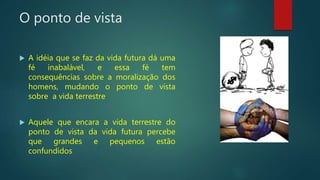 O ponto de vista
 A idéia que se faz da vida futura dá uma
fé inabalável, e essa fé tem
consequências sobre a moralização dos
homens, mudando o ponto de vista
sobre a vida terrestre
 Aquele que encara a vida terrestre do
ponto de vista da vida futura percebe
que grandes e pequenos estão
confundidos
 