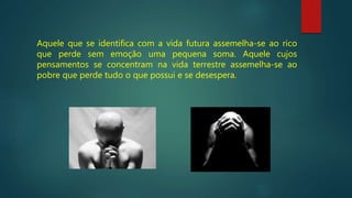 Aquele que se identifica com a vida futura assemelha-se ao rico
que perde sem emoção uma pequena soma. Aquele cujos
pensamentos se concentram na vida terrestre assemelha-se ao
pobre que perde tudo o que possui e se desespera.
 