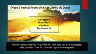 Não será perguntando o que fostes, nem que posição ocupastes,
Mas que bem fizestes, quantas lágrimas enxugastes
O que é necessário pra alcançar o reino de Deus?
Abnegação
Humildade
Caridade
Benevolência
 