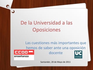 De la Universidad a las Oposiciones Las cuestiones más importantes que hemos de saber ante una oposición docente Santander, 20 de Mayo de 2011 