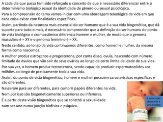 Defende-se também a compreensão em termos culturais e antropológicos, afirmando a dinâmica e
evolução cultural de modo a gerar a diferença entre a matriz neurobiogenética sexual e a concepção
de gênero que o indivíduo pode escolher, de modo que nem sempre a morfologia sexual poderá
coincidir com a identidade de gênero desejado pelo indivíduo, defendendo-se assim a diferença
entre o sexo físico e o gênero sexual ou sexo psíquico.
Entendo que estas abordagens, tanto a da escolha individual, quanto a cultural e antropológica são
provenientes da legitimação do núcleo da Pós-modernidade em que a fonte de verdade está no
indivíduo e sua subjetividade, isto é, não há mais necessidade do indivíduo buscar legitimação de
seus atos fora de si (heteronomia), mas ele próprio tem o direito de fazer suas escolhas a partir do
que entende, sente ou acha que seja o melhor para sua vida (autonomia). Assim, escolher gênero
sexual (sexo psíquico) diferente de sua morfologia sexual (sexo neurobiogenético) passou a ser
justificável e legitimado. Recentemente li um artigo escrito por Leandro Colling intitulado
“Desnaturalização da heterossexualidade” que procura defender a tese da compulsoriedade cultural
da heterossexualidade como se os heterossexuais fossem vítimas da imposição cultural.
O argumento do artigo de Colling deixa de considerar os detalhes científicos, que são até primários
em termos de conhecimento, que citamos há pouco, que é a constituição neurobiogenética e a
funcionalidade diferencial que se tornam fatores fundantes e identitários da pessoa. O homem tem
uma constituição genética e neurológica, entre outras, diferente da mulher e vice-versa, como já
citado. Então, a identidade de gênero como tem sido defendida acaba sendo um recurso artificial que
é utilizado para se tentar legitimar, pela dinâmica ou evolução cultural, a diferença entre identidade
de gênero e sexo neurobiogenético.
Neste caso, a pessoa psicologicamente é uma, e genética e neurologicamente é outra.
Metaforicamente falando não seria isso uma espécie de esquizofrenia? Um fissuramento na natureza
intrínseca do ser, como se fossem dois seres numa só pessoa, um ser neurobiogenético com uma
constituição de natureza e um ser psicológico e culturalmente diferente? A prática tem demonstrado
que homoafetivos, nesse tipo de fissuramento, acabam buscando soluções em direção da
modificação morfológica de seus corpos (retirada de pênis, construção de mamas, etc.) em busca de
solucionar a sua vida cindida.
Por outro lado, quando se busca utilizar razões culturais, acima citadas, dá a impressão de que
quem opta pela homoafetividade é superior ao heterossexual por conta de não ter se submetido ao
que é considerado determinismo cultural que impõe a heterossexualidade, como se isso dependesse
exclusivamente da dinâmica e fluidez cultural. Portanto essa abordagem é um antropologismo ou
culturalismo que desconsidera a essência científica humana em termos de sua constituição
neurobiogenética. É ainda curioso notar que, mesmo sendo homoafetivos, continuam se
chamando de “casal” e, aliás, normalmente neste tipo de “casal” há o que cumpre o papel de
macho e o que cumpre o papel de fêmea, mantendo, assim, a concepção matricial
heterossexual, dando até a entender que a heterossexualidade seja um arquétipo, uma matriz
fundante e constitutiva da essência da humanidade, de modo a deslegitimar a diferenciação
da identidade de gênero da identidade neurobiogenética. Em outras palavras, a defesa, nestes
termos, da homoafetividade acaba trazendo uma situação que a deslegitima.
Em busca de uma compreensão mais profunda do tema, torna-se necessário considerar a natureza
humana como foi constituída em termos neurobiogenéticos que fixa a natureza de cada um, não
havendo espaço para se cindir o ser humano em neurobiogenético e psíquico/cultural, com o risco
de se germinar graves e profundos distúrbios para a sua vida, para a sociedade e para a história
humana.
 