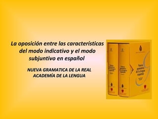 La oposición entre las características
   del modo indicativo y el modo
       subjuntivo en español
      NUEVA GRAMATICA DE LA REAL
        ACADEMÍA DE LA LENGUA
 