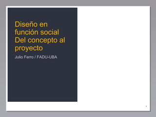 1
Diseño en
función social
Del concepto al
proyecto
Julio Ferro / FADU-UBA
 