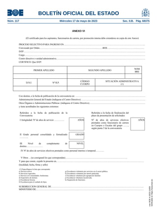 ANEXO VI
MINISTERIO
DE TRANSPORTES, MOVILIDAD Y
AGENDA URBANA
SUBSECRETARÍA
www.mitma.gob.es
Pº/ CASTELLANA, 67
28071 MADRID
(El certificado para los aspirantes, funcionarios de carrera, por promoción interna debe extenderse en copia de este Anexo)
PROCESO SELECTIVO PARA INGRESO EN…………………………………………………………………………………………...
Convocado por Orden………………………………………………………………………BOE….…………………………….……….
D/Dª…………………………………………………………………………………………………………………………………………
Cargo……………………………………………………………………………………………………………………………….……….
Centro directivo o unidad administrativa……………………………………………………………………………………………………
CERTIFICO: Que D/Dª:
PRIMER APELLIDO SEGUNDO APELLIDO
NOM
BRE
D.N.I. Nº R.P.
CÓDIGO
CUERPO
SITUACIÓN ADMINISTRATIVA
(1)
Con destino, a la fecha de publicación de la convocatoria en: ………………………………………………………………………………
Administración General del Estado (indíquese el Centro Directivo)…………………………………………...……………………………
Otros Órganos o Administraciones Públicas: (indíquese el Centro Directivo)………………………………………………………………
y tiene acreditados los siguientes extremos:
Referidos a la fecha de publicación de la
Convocatoria:
Referidos a la fecha de finalización del
plazo de presentación de solicitudes:
I Antigüedad: Nº de años de servicio …………. AÑOS Nº de años de servicios efectivos
prestados como funcionario de carrera
en Cuerpos o Escalas del grupo ……,
según punto 5 de la convocatoria
AÑOS
II Grado personal consolidado y formalizado
………..
GRADO
III Nivel de complemento de
destino…………………
NIVEL
IV Nº de años de servicios efectivos prestados como personal interino o temporal………..
V Otros …(se consignará los que correspondan)……………………………………………………………………..
Y para que conste, expido la presente en, …………………………………………………………………………………………………
(localidad, fecha, firma y sello)
(1) Especifíquese la letra que corresponda:
a) Servicio activo. g) Excedencia voluntaria por servicios en el sector público.
b) Servicios especiales. h) Excedencia voluntaria por interés particular.
c) Servicio en Comunidades Autónomas. i) Excedencia voluntaria por agrupación familiar.
d) Expectativa de destino. j) Excedencia voluntaria incentivada.
e) Excedencia forzosa. k) Suspensión de funciones.
f) Excedencia para el cuidado de hijos.
SUBDIRECCION GENERAL DE………………………………………………………………………………………………………..
MINISTERIO DE…………………………………………………………………………………………………………………………
BOLETÍN OFICIAL DEL ESTADO
Núm. 117 Miércoles 17 de mayo de 2023 Sec. II.B. Pág. 68375
cve:
BOE-A-2023-11659
Verificable
en
https://www.boe.es
 