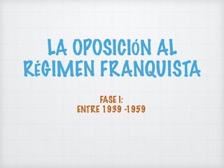 LA OPOSICIÓN AL
RÉGIMEN FRANQUISTA
FASE I:
ENTRE 1939 -1959
 