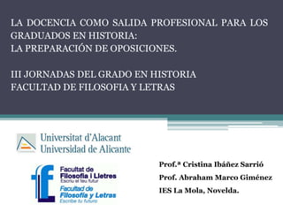 LA DOCENCIA COMO SALIDA PROFESIONAL PARA LOS
GRADUADOS EN HISTORIA:
LA PREPARACIÓN DE OPOSICIONES.
III JORNADAS DEL GRADO EN HISTORIA
FACULTAD DE FILOSOFIA Y LETRAS
Prof.ª Cristina Ibáñez Sarrió
Prof. Abraham Marco Giménez
IES La Mola, Novelda.
 