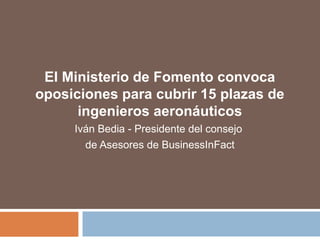 El Ministerio de Fomento convoca
oposiciones para cubrir 15 plazas de
ingenieros aeronáuticos
Iván Bedia - Presidente del consejo
de Asesores de BusinessInFact
 