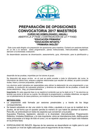 PREPARACIÓN DE OPOSICIONES
CONVOCATORIA 2017 MAESTROS
CURSO NO HOMOLOGADO ( ANUAL)
ABIERTA LA 2º FASE ( CONTINUACIÓN DE LA 1º FASE)
““EDUCACIÓN PRIMARIA”EDUCACIÓN PRIMARIA”
““EDUCACIÓN INFANTIL”EDUCACIÓN INFANTIL”
““PRIMARIA INGLÉS"PRIMARIA INGLÉS"
Este curso está dirigido a la preparación de oposiciones para maestros. Contará con sesiones teóricas
en un día a la semana sobre programación, planes institucionales, interculturalidad, legislación,
atención a la diversidad, evaluación.
Se desarrollarán sesiones de dinamización, asesoramiento, guía, información, para la planificación y
desarrollo de las pruebas, impartidas por los tutores al grupo.
Se dispondrá del apoyo on-line en el cual se podrá acceder a toda la información del curso, la
información de última hora, enlaces a páginas relacionadas que resulten de utilidad, se podrá consultar
dudas, hacer y conocer propuestas, opiniones.
Los alumnos serán tutorados por especialistas para ultimar la elaboración de una programación y sus
unidades, la resolución de supuestos prácticos, y dinámica de realización de las pruebas, a través del
correo electrónico, blog y/o presencialmente.
Importante- En esta segunda fase no se repetirá el contenido que se ha dado en la 1º, los alumnos se
tendrán que poner al día por su cuenta. Se ultimarán la programación y unidades didácticas, se seguirá
con el planteamiento de casos prácticos y se incidirá en las presentaciones orales.
METODOLOGÍA:METODOLOGÍA:
• La preparación está formada por sesiones presénciales y a través de los blogs
correspondientes.
• Se basará sobretodo en dar una visión lo más nítida y ajustada a lo que es la realidad de la
prueba, de tal forma que el opositor perciba la manera en que habrá de plantear el examen.
Para ello, se profundizará en todos los aspectos que conciernen a la prueba:
Supuestos Prácticos, legislación, atención a la diversidad, interculturalidad, Programación
Didáctica, Unidades Didácticas, y lo más importante: cómo se interrelaciona todo, distribuyendo
estas propuestas a lo largo de todo el curso ( no se repetirán aspectos que hayan sido tratados
en la primera fase)
• ESPECIALIDAD DE INGLÉS: Algunas de las sesiones se desarrollarán en inglés para lo cual
se requiere un nivel de inglés adecuado para el seguimiento de las mismas.
 