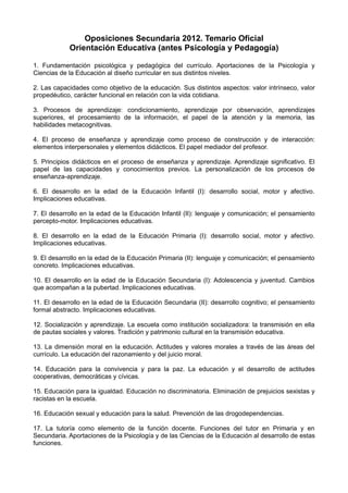 Oposiciones Secundaria 2012. Temario Oficial
Orientación Educativa (antes Psicología y Pedagogía)
1. Fundamentación psicológica y pedagógica del currículo. Aportaciones de la Psicología y
Ciencias de la Educación al diseño curricular en sus distintos niveles.
2. Las capacidades como objetivo de la educación. Sus distintos aspectos: valor intrínseco, valor
propedéutico, carácter funcional en relación con la vida cotidiana.
3. Procesos de aprendizaje: condicionamiento, aprendizaje por observación, aprendizajes
superiores, el procesamiento de la información, el papel de la atención y la memoria, las
habilidades metacognitivas.
4. El proceso de enseñanza y aprendizaje como proceso de construcción y de interacción:
elementos interpersonales y elementos didácticos. El papel mediador del profesor.
5. Principios didácticos en el proceso de enseñanza y aprendizaje. Aprendizaje significativo. El
papel de las capacidades y conocimientos previos. La personalización de los procesos de
enseñanza-aprendizaje.
6. El desarrollo en la edad de la Educación Infantil (I): desarrollo social, motor y afectivo.
Implicaciones educativas.
7. El desarrollo en la edad de la Educación Infantil (II): lenguaje y comunicación; el pensamiento
percepto-motor. Implicaciones educativas.
8. El desarrollo en la edad de la Educación Primaria (I): desarrollo social, motor y afectivo.
Implicaciones educativas.
9. El desarrollo en la edad de la Educación Primaria (II): lenguaje y comunicación; el pensamiento
concreto. Implicaciones educativas.
10. El desarrollo en la edad de la Educación Secundaria (I): Adolescencia y juventud. Cambios
que acompañan a la pubertad. Implicaciones educativas.
11. El desarrollo en la edad de la Educación Secundaria (II): desarrollo cognitivo; el pensamiento
formal abstracto. Implicaciones educativas.
12. Socialización y aprendizaje. La escuela como institución socializadora: la transmisión en ella
de pautas sociales y valores. Tradición y patrimonio cultural en la transmisión educativa.
13. La dimensión moral en la educación. Actitudes y valores morales a través de las áreas del
currículo. La educación del razonamiento y del juicio moral.
14. Educación para la convivencia y para la paz. La educación y el desarrollo de actitudes
cooperativas, democráticas y cívicas.
15. Educación para la igualdad. Educación no discriminatoria. Eliminación de prejuicios sexistas y
racistas en la escuela.
16. Educación sexual y educación para la salud. Prevención de las drogodependencias.
17. La tutoría como elemento de la función docente. Funciones del tutor en Primaria y en
Secundaria. Aportaciones de la Psicología y de las Ciencias de la Educación al desarrollo de estas
funciones.

 