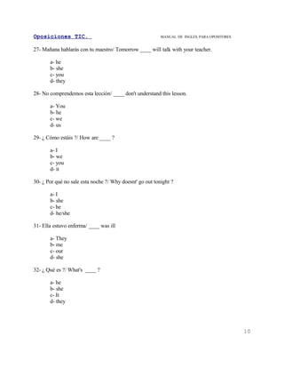 Oposiciones TIC.                                          MANUAL DE INGLES. PARA OPOSITORES


27- Mañana hablarás con tu maestro/ Tomorrow ____ will talk with your teacher.

       a- he
       b- she
       c- you
       d- they

28- No comprendemos esta lección/ ____ don't understand this lesson.

       a- You
       b- he
       c- we
       d- us

29- ¿ Cómo estáis ?/ How are ____ ?

       a- I
       b- we
       c- you
       d- it

30- ¿ Por qué no sale esta noche ?/ Why doesnt' go out tonight ?

       a- I
       b- she
       c- he
       d- he/she

31- Ella estuvo enferma/ ____ was ill

       a- They
       b- me
       c- our
       d- she

32- ¿ Qué es ?/ What's ____ ?

       a- he
       b- she
       c- It
       d- they




                                                                                              10
 